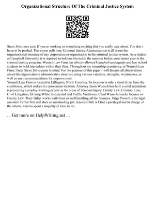 Organizational Structure Of The Criminal Justice System
Steve Jobs once said, If you re working on something exciting that you really care about. You don t
have to be pushed. The vision pulls you. Criminal Justice Administration is all about the
organizational structure of any corporation or organization in the criminal justice system. As a student
at Campbell University it is required to hold an internship the summer before your senior year in the
criminal justice program. Wunsch Law Firm has always allowed Campbell undergrads and law school
students to hold internships within their firm. Throughout my internship experience, at Wunsch Law
Firm, I kept Steve Job s quote in mind. For the purpose of this paper I will discuss all observations
about this organizations administrative structure using various variables, strengths, weaknesses, as
well as any recommendations for improvement.
Wunsch Law Firm is located in Lillington, North Carolina. Its location is only a short drive from the
courthouse, which makes it a convenient location. Attorney Jason Wunsch has built a solid reputation
representing everyday working people in the areas of Personal Injury, Family Law, Criminal Law,
Civil Litigation, Driving While Intoxicated and Traffic Violations. Chad Wunsch mainly focuses on
Family Law. Their father works with them as well handling all the finances. Paige Powell is the legal
assistant for the firm and does an outstanding job. Jessica Clark is Chad s paralegal and in charge of
the interns. Interns spent a majority of time in the
... Get more on HelpWriting.net ...
 