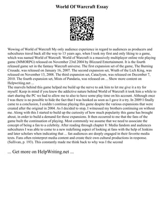 World Of Warcraft Essay
Wowing of World of Warcraft My only audience experience in regard to audiences as producers and
subcultures travel back all the way to 13 years ago, when I took my first and only liking to a game,
which was named World of Warcraft. World of Warcraft is a massively multiplayer online role playing
game (MMORPG) released on November 23rd 2004 by Blizzard Entertainment. It is the fourth
released game set in the fantasy Warcraft universe. The first expansion set of the game, The Burning
Crusade, was released on January 16, 2007. The second expansion set, Wrath of the Lich King, was
released on November 13, 2008. The third expansion set, Cataclysm, was released on December 7,
2010. The fourth expansion set, Mists of Pandaria, was released on ... Show more content on
Helpwriting.net ...
The marvels behind this game helped me build up the nerve to ask him to let me give it a try for
myself. Keep in mind if you knew the addictive nature behind World of Warcraft it took him a while to
start sharing the PC we had to allow me to also to have some play time on his account. Although once
I was there is no possible to hide the fact that I was hooked as soon as I gave it a try. In 2009 I finally
came to a conclusion, I couldn t continue playing this game despite the various expansions that were
created after the original in 2004. As I decided to stop, I witnessed my brothers continuing on without
me. Along with this I started to build up the curiosity of how much popularity this game has brought
about, in order to build a demand for these expansions. It then occurred to me that the fans of the
game built the continuation of playing. Most commonly we assume that we need to associate the
concept of being a fan to a celebrity. After reading through chapter 8: Media fandom and audiences
subcultures I was able to come to a new redefining aspect of looking at fans with the help of Jenkins
and later scholars when indicating that ... fan audiences are deeply engaged in their favorite media
texts. Fans often reinterpret media content and create their own cultural productions in response.
(Sullivan, p. 193). This constantly made me think back to why was I the second
... Get more on HelpWriting.net ...
 