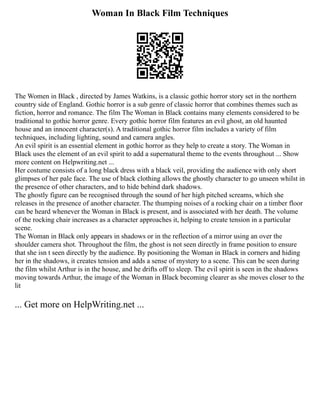 Woman In Black Film Techniques
The Women in Black , directed by James Watkins, is a classic gothic horror story set in the northern
country side of England. Gothic horror is a sub genre of classic horror that combines themes such as
fiction, horror and romance. The film The Woman in Black contains many elements considered to be
traditional to gothic horror genre. Every gothic horror film features an evil ghost, an old haunted
house and an innocent character(s). A traditional gothic horror film includes a variety of film
techniques, including lighting, sound and camera angles.
An evil spirit is an essential element in gothic horror as they help to create a story. The Woman in
Black uses the element of an evil spirit to add a supernatural theme to the events throughout ... Show
more content on Helpwriting.net ...
Her costume consists of a long black dress with a black veil, providing the audience with only short
glimpses of her pale face. The use of black clothing allows the ghostly character to go unseen whilst in
the presence of other characters, and to hide behind dark shadows.
The ghostly figure can be recognised through the sound of her high pitched screams, which she
releases in the presence of another character. The thumping noises of a rocking chair on a timber floor
can be heard whenever the Woman in Black is present, and is associated with her death. The volume
of the rocking chair increases as a character approaches it, helping to create tension in a particular
scene.
The Woman in Black only appears in shadows or in the reflection of a mirror using an over the
shoulder camera shot. Throughout the film, the ghost is not seen directly in frame position to ensure
that she isn t seen directly by the audience. By positioning the Woman in Black in corners and hiding
her in the shadows, it creates tension and adds a sense of mystery to a scene. This can be seen during
the film whilst Arthur is in the house, and he drifts off to sleep. The evil spirit is seen in the shadows
moving towards Arthur, the image of the Woman in Black becoming clearer as she moves closer to the
lit
... Get more on HelpWriting.net ...
 