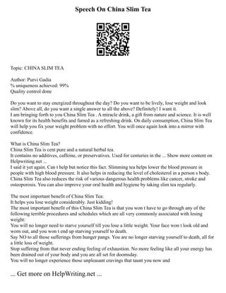 Speech On China Slim Tea
Topic: CHINA SLIM TEA
Author: Purvi Gadia
% uniqueness achieved: 99%
Quality control done
Do you want to stay energized throughout the day? Do you want to be lively, lose weight and look
slim? Above all, do you want a single answer to all the above? Definitely! I want it.
I am bringing forth to you China Slim Tea . A miracle drink, a gift from nature and science. It is well
known for its health benefits and famed as a refreshing drink. On daily consumption, China Slim Tea
will help you fix your weight problem with no effort. You will once again look into a mirror with
confidence.
What is China Slim Tea?
China Slim Tea is cent pure and a natural herbal tea.
It contains no additives, caffeine, or preservatives. Used for centuries in the ... Show more content on
Helpwriting.net ...
I said it yet again. Can t help but notice this fact. Slimming tea helps lower the blood pressure in
people with high blood pressure. It also helps in reducing the level of cholesterol in a person s body.
China Slim Tea also reduces the risk of various dangerous health problems like cancer, stroke and
osteoporosis. You can also improve your oral health and hygiene by taking slim tea regularly.
The most important benefit of China Slim Tea:
It helps you lose weight considerably. Just kidding!
The most important benefit of this China Slim Tea is that you won t have to go through any of the
following terrible procedures and schedules which are all very commonly associated with losing
weight:
You will no longer need to starve yourself till you lose a little weight. Your face won t look old and
worn out, and you won t end up starving yourself to death.
Say NO to all those sufferings from hunger pangs. You are no longer starving yourself to death, all for
a little loss of weight.
Stop suffering from that never ending feeling of exhaustion. No more feeling like all your energy has
been drained out of your body and you are all set for doomsday.
You will no longer experience those unpleasant cravings that taunt you now and
... Get more on HelpWriting.net ...
 
