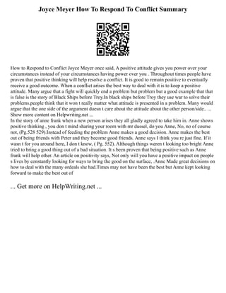 Joyce Meyer How To Respond To Conflict Summary
How to Respond to Conflict Joyce Meyer once said, A positive attitude gives you power over your
circumstances instead of your circumstances having power over you . Throughout times people have
proven that positive thinking will help resolve a conflict. It is good to remain positive to eventually
receive a good outcome. When a conflict arises the best way to deal with it is to keep a positive
attitude. Many argue that a fight will quickly end a problem but problem but a good example that that
is false is the story of Black Ships before Troy.In black ships before Troy they use war to solve their
problems.people think that it won t really matter what attitude is presented in a problem. Many would
argue that the one side of the argument doesn t care about the attitude about the other person/side.. ...
Show more content on Helpwriting.net ...
In the story of anne frank when a new person arises they all gladly agreed to take him in. Anne shows
positive thinking , you don t mind sharing your room with mr dussel, do you Anne, No, no of course
not, (Pg.528 529).Instead of feeding the problem Anne makes a good decision. Anne makes the best
out of being friends with Peter and they become good friends. Anne says I think you re just fine. If it
wasn t for you around here, I don t know, ( Pg. 552). Although things weren t looking too bright Anne
tried to bring a good thing out of a bad situation. It s been proven that being positive such as Anne
frank will help other. An article on positivity says, Not only will you have a positive impact on people
s lives by constantly looking for ways to bring the good on the surface, .Anne Made great decisions on
how to deal with the many ordeals she had.Times may not have been the best but Anne kept looking
forward to make the best out of
... Get more on HelpWriting.net ...
 