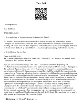 Taco Bell
Global Operations
Taco Bell Case
TACO BELL CASE
1. Draw a diagram of the process using the format in Exhibit 7.3.
2. Consider a base case where a customer arrives every 40 seconds and the Customer Service
Champion can handle 120 customers per hour. There are two Food Champions, each capable of
handling 100 orders per hour. How long should it take to be served by the restaurant (from the time a
customer enters the kiosk queue until her food is delivered)? Use queuing models to estimate this.
λ=Arrival Rate μ=Service Rate
Based on M/M/1 Model
So, λ=360040=90 Customers per hour μS (Service Champion)= 120 Customers per hour μF (Food
Champion)= 200 Customers per hour
Now, we need to calculate Average Total Time ... Show more content on Helpwriting.net ...
For the type of analysis done in this case what are the key assumptions? What would be the impact on
this analysis if the assumptions ware not true? Assumption | Impact if it was not true | Customer
arrival pattern is Poisson | If the customers arriving at Taco Bell Did not fulfill the assumption to be
characterized as Poisson arrival pattern the above calculation would have been wrong and other more
complex model would need to be used in order to determine correct values. | There is unlimited space
for the cars waiting in line | The number of cars waiting in line would have to be no larger than the
number of space available, so calculations carried out basing on M/M/1 Model would be unrealistic. |
The two services are independent | If this assumption is not met we would meet to use more
sophisticated models to provide this analysis. | Service Champion is never helping the Food
Champions, even if a complicated order is placed. | As per case in reality Service Champion
sometimes need to help Food Champions so the time it takes to serve customers would increase. |
Service pattern is exponential | If the service pattern were not exponential (i.e. it was constant) we
would need to use different Model to carry out the analysis. | 8. Could this type of analysis be used by
other service type businesses? Give example Similar
... Get more on HelpWriting.net ...
 