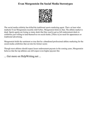 Evan Morgenstein On Social Media Stereotypes
The social media celebrity has killed the traditional sports marketing agent. That s at least what
marketer Evan Morgenstein recently told Forbes. Morgenstein believes that, The athlete market is
dead. Sports agents are losing so many deals that they used to get as full endorsement deals to
celebrities just willing to lend themselves on social media. [There is] no need for appearances or
traditional advertising.
Morgenstein holds the sentiment so true that he s abandoned professional athlete marketing for the
social media celebrities that cut into his former sector.
Though most athletes should expect lesser endorsement payouts in the coming years, Morgenstein
believes that the top athletes can still expect even higher payouts like
... Get more on HelpWriting.net ...
 
