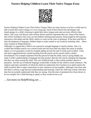 Factors Helping Children Learn Their Native Tongue Essay
Factors Helping Children Learn Their Native Tongue There are many factors as to how a child may be
able to learn their native tongue at a very young age. Each of these factors has advantages and
disadvantages in a child s learning to speak their native tongue and some are more effective than
others. This essay will discuss each of these factors and how important they are. Some of the factors
that will be included in this essay are the children imitating their parents, being taught by their parents,
interaction with adults and the child s ability to work out the rules of grammar. It has been said that in
their development of language, children begin to make sounds or say words by imitating what ... Show
more content on Helpwriting.net ...
Although it is argued that a child is not exposed to enough language to merely imitate. Also it is
evident that children tend to over extend words and call more than one object the name of another
object, or over generalize words for example adding ed onto the end of words such as falled . It has
also been suggested that by careful teaching from the parent can be crucial within a child s
development. For example repetition from the parent towards the child, such as saying Daddy can
make a child s understanding of language develop quicker. But also this can by changing the language
that they use when around the child. This sort of babyish talk is often called caretaker speech or
parentese , but this use of babyish language would make it harder for the child to create sentences. The
subjects and topics should be of which the child can understand, but if spoken in an adult manner the
child would be able to make connections on how sentences are put together. Although it has been said
that there is always a gap between understanding and meaning, where the child may imitate what they
hear but not actually understand what they are saying. Also the rules of grammar have been shown to
be too complex for a child learning to speak, as they would not have yet
... Get more on HelpWriting.net ...
 