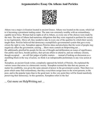 Argumentative Essay On Athens And Pericles
Athens was a major civilization located in ancient Greece. Athens was located on the ocean, which led
to it becoming a prominent trading center. The state was extremely wealthy with an extraordinary,
capable naval force. Women had no rights at all in Athens, so every one of the choices were made by
the men. The men of Athens had numerous obligations that they were required to perform for society
to run legitimately. Above all, they needed to take in every one of the qualities by which their society
taught them. Pericles believed that democracy exemplified a governmental system that gave every
citizen the right to vote, Xenophon opposes Pericles ideas and proclaims that the worst of people may
negatively affect the government, causing ... Show more content on Helpwriting.net ...
He additionally glorified his people for the use of thought and deliberation on issues of significance.
Our public men have, besides politics, their private affairs to attend to, and our ordinary citizens,
though occupied . . . are still fair judges of public matters . . . instead of looking on discussion as a
stumbling block in the way of action, we think it an indispensable preliminary to any wise action at
all.
Xenophon, an ancient Greek writer, completely opposed the beliefs of Pericles. He explained the
various issues that arose in a democratic society. Xenophon resisted the idea that any person, no
matter his credibility, was given the same amount of power in the government system. Then there is a
point which some find extraordinary, that they everywhere assign more to the worst persons, to the
poor, and to the popular types than to the good men: in this very point they will be found manifestly
preserving their democracy. In this quotation, Xenophon refers to the fact
... Get more on HelpWriting.net ...
 