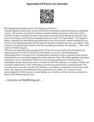 Separation Of Powers In Australia
Brief Background and Description of the Separation of Powers:
Australia adopted its democratic system from both the Westminster and United States pre established
versions. The structure of separation of powers intends to delegate the power of the state to three
branches in order to minimise the abuse of this power and ensure justice through its protection. The
powers pertaining to each branch are mutually exclusive to each arm of government . The legislative
branch, responsible for the drafting and establishing of laws, the executive, aimed at putting the laws
into force and implementing them and the judiciary designed to interpret the laws, are evidence of the
exclusivity of each branches function within the Australian government. The legislative ... Show more
content on Helpwriting.net ...
Their case was dependent upon arguing that the ACMA was acting outside of his jurisdiction and
employing powers in which it did not have the authority to exercise. The defending party
acknowledged that it was open to the Communications Authority to form an opinion on their actions.
Ultimately the case was decided against the position taken by Today FM and the appellant trial judges
unanimously. It was ruled that the ACMA was not exercising judicial power in their actions of
suspending a broadcasting license, there is no basis on which the Authority, in so acting, could be said
to exercise judicial power. None of the indicia of exclusively judicial power would be present. The
court then went on to make clear that The Authority s cancellation or suspension of the license would
not be...the imposition of punishment for the commission of an offence. As a result, the court
acknowledged the ACMA s power to make findings as to whether an offence has been committed in
breach of the Broadcasting Services
... Get more on HelpWriting.net ...
 
