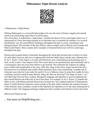 Midsummer Night Dream Analysis
A Midsummer s Night Dream
William Shakespeare is a successful playwright as he uses the style of history, tragedy and comedy
which is an entertaining aspect that is in all his plays.
One of his plays, A midsummer s night dream , includes the themes of love and magic,where love is
represented as a force that makes people act in irrational ways to entertain the audience in a comical
and dramatic way. He used different techniques throughout the play to create a tumultuous and
intriguing factor. The storyline of the play follows various couples such as Hermia and Lysander and
Oberon and Titania. These couples show examples of irrational behaviours with love and magic
throughout the play.
Hermia and Lysander behave irrationally throughout the whole play because they re head over heels
for each other; however, their love is oppressed by both her father Egeus and the strict Athenian law.
In Act 1, Scene 1 when Egeus is at court with Hermia he uses a demanding and dominating tone to
state, as she is mine i may dispose of her This causes them to act spontaneously and irrationally and as
a consequence, they run away from Athens to get married. This entertains the audience by adding
more conflict and complication to the story. After they elope to the forest, magic becomes the force
that turns love to a dramatic and conflict filled experience that is also entertaining. Lysander acts in
irrational ways when he is put under the spell of Love in Idleness where he states how madly he loves
on Helena, and how much he hates Hermia. Hang off, thou cat, thou burr! Vile thing, let loose, / or I
will shake thee from me like a serpent. Derogatory language and repetition is used to emphasise his
hate toward Hermia and orders her to leave him alone. For example, in Act 3, Scene 2, Lysander has
fallen in love with Helena and tells Hermia how he hates her. Out, loathed medicine! O hated potion,
hence! Conflict between characters create comedy in the play which entertains the audience because
of the dramatic irony. Lysander s insults in the statement are repetition as it is the same meaning but in
different words. This language technique emphasises that Lysander wants Hermia to leave him alone.
Oberon and Titania are the
... Get more on HelpWriting.net ...
 
