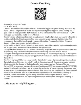 Canada Case Study
Automotive industry in Canada
INTRODUCTION
Canada s field of road vehicles (automobiles) is one of the biggest and profit making industry in the
world. Canada s car production field is the major source of generating profit for the country and a
great source of employment for the Canadians. In 2013 automobile sector hired more than 117,000
employees and earned the profits of $84.7 billion.
This investment is helping us find much needed capacity for global products and security jobs and it is
positioning Oakville, Ontario as one of the most competitive and important facilities in the ford
system as per the Joe Hinrichs, Executive vice president of the Americas Ford Motor Company
Source: ... Show more content on Helpwriting.net ...
At the ending period of 1920s Canada was at the number second in producing high number of vehicles
and a bigger trader who sale their vehicles to the foreign countries.
During SECOND WORLD WAR, Canadian car industry, helped the army to give their best in the war
by producing army cars and other appliances which were very useful for them in the war.
During the middle period of 1950 s Canadian car industry was succeeding day by day, as they opened
new plants and add features, and provide opportunity to work in the industry and earn their livelihood
the residents.
The following year, 1960 s was a hard time for the industry because they started importing cars from
the united states, which were not actually made in Canada, as a result Canada car company was not
able to complete the demand of the Canadians for latest models and new features of the car.
During 1965, an agreement was signed between Canadians and U.S. government named AUTOPACK
under which Canada car industry had to increase the production of cars to complete the demand with
in country and for exporting them to united states. That agreement was very beneficial for country as it
enhanced the production level of motors and work opportunities for the residents. Affecting by
autopack, Canada auto market enjoyed a very successful time during the period of 1980 s.
In 1980s, Toyota and Honda, the Japan s largest motor car manufacturer developed a company to
assemble
... Get more on HelpWriting.net ...
 