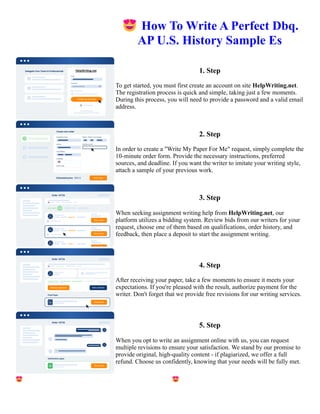 😍How To Write A Perfect Dbq.
AP U.S. History Sample Es
1. Step
To get started, you must first create an account on site HelpWriting.net.
The registration process is quick and simple, taking just a few moments.
During this process, you will need to provide a password and a valid email
address.
2. Step
In order to create a "Write My Paper For Me" request, simply complete the
10-minute order form. Provide the necessary instructions, preferred
sources, and deadline. If you want the writer to imitate your writing style,
attach a sample of your previous work.
3. Step
When seeking assignment writing help from HelpWriting.net, our
platform utilizes a bidding system. Review bids from our writers for your
request, choose one of them based on qualifications, order history, and
feedback, then place a deposit to start the assignment writing.
4. Step
After receiving your paper, take a few moments to ensure it meets your
expectations. If you're pleased with the result, authorize payment for the
writer. Don't forget that we provide free revisions for our writing services.
5. Step
When you opt to write an assignment online with us, you can request
multiple revisions to ensure your satisfaction. We stand by our promise to
provide original, high-quality content - if plagiarized, we offer a full
refund. Choose us confidently, knowing that your needs will be fully met.
😍How To Write A Perfect Dbq. AP U.S. History Sample Es 😍How To Write A Perfect Dbq. AP U.S. History
Sample Es
 