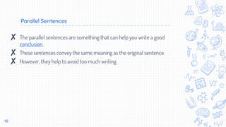Parallel Sentences
10
✘ The parallel sentences are something that can help you write a good
conclusion.
✘ These sentences convey the same meaning as the original sentence.
✘ However, they help to avoid too much writing.
 