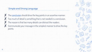Simple and Strong Language
11
✘ The conclusion should drive the key points in an assertive manner.
✘ Too much of detail is something that is not needed in a conclusion.
✘ The reason is that too many details can distract the readers.
✘ Communicate your message in the simplest manner to drive the key
points.
 