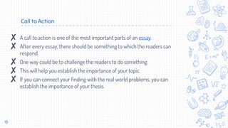 Call to Action
15
✘ A call to action is one of the most important parts of an essay.
✘ After every essay, there should be something to which the readers can
respond.
✘ One way could be to challenge the readers to do something.
✘ This will help you establish the importance of your topic.
✘ If you can connect your finding with the real world problems, you can
establish the importance of your thesis.
 