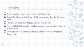 Picturization
16
✘ It is obvious that images have more power than words.
✘ People tend to remember things that they see rather than the things they
read.
✘ Therefore, it is essential that you picturize your thought.
✘ You need to help the readers create a picture of how your topic relates to
the real world.
✘ Such picturization will help the readers remember your findings for a
longer time.
 