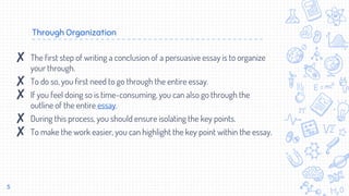 Through Organization
5
✘ The first step of writing a conclusion of a persuasive essay is to organize
your through.
✘ To do so, you first need to go through the entire essay.
✘ If you feel doing so is time-consuming, you can also go through the
outline of the entire essay.
✘ During this process, you should ensure isolating the key points.
✘ To make the work easier, you can highlight the key point within the essay.
 