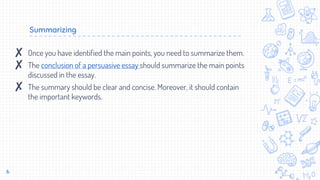 Summarizing
6
✘ Once you have identified the main points, you need to summarize them.
✘ The conclusion of a persuasive essay should summarize the main points
discussed in the essay.
✘ The summary should be clear and concise. Moreover, it should contain
the important keywords.
 