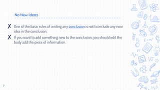 No New Ideas
7
✘ One of the basic rules of writing any conclusion is not to include any new
idea in the conclusion.
✘ If you want to add something new to the conclusion, you should edit the
body add the piece of information.
 