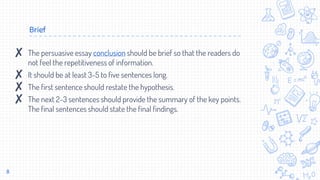 Brief
8
✘ The persuasive essay conclusion should be brief so that the readers do
not feel the repetitiveness of information.
✘ It should be at least 3-5 to five sentences long.
✘ The first sentence should restate the hypothesis.
✘ The next 2-3 sentences should provide the summary of the key points.
The final sentences should state the final findings.
 