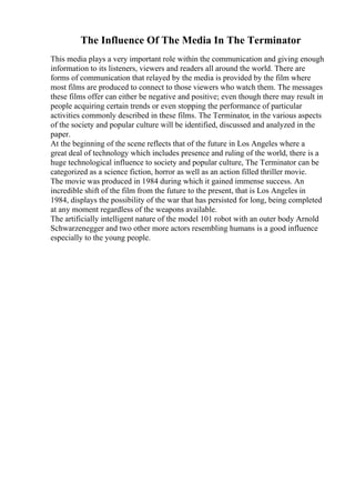 The Influence Of The Media In The Terminator
This media plays a very important role within the communication and giving enough
information to its listeners, viewers and readers all around the world. There are
forms of communication that relayed by the media is provided by the film where
most films are produced to connect to those viewers who watch them. The messages
these films offer can either be negative and positive; even though there may result in
people acquiring certain trends or even stopping the performance of particular
activities commonly described in these films. The Terminator, in the various aspects
of the society and popular culture will be identified, discussed and analyzed in the
paper.
At the beginning of the scene reflects that of the future in Los Angeles where a
great deal of technology which includes presence and ruling of the world, there is a
huge technological influence to society and popular culture, The Terminator can be
categorized as a science fiction, horror as well as an action filled thriller movie.
The movie was produced in 1984 during which it gained immense success. An
incredible shift of the film from the future to the present, that is Los Angeles in
1984, displays the possibility of the war that has persisted for long, being completed
at any moment regardless of the weapons available.
The artificially intelligent nature of the model 101 robot with an outer body Arnold
Schwarzenegger and two other more actors resembling humans is a good influence
especially to the young people.
 