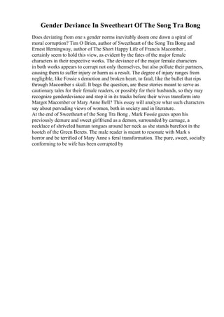 Gender Deviance In Sweetheart Of The Song Tra Bong
Does deviating from one s gender norms inevitably doom one down a spiral of
moral corruption? Tim O Brien, author of Sweetheart of the Song Tra Bong and
Ernest Hemingway, author of The Short Happy Life of Francis Macomber ,
certainly seem to hold this view, as evident by the fates of the major female
characters in their respective works. The deviance of the major female characters
in both works appears to corrupt not only themselves, but also pollute their partners,
causing them to suffer injury or harm as a result. The degree of injury ranges from
negligible, like Fossie s demotion and broken heart, to fatal, like the bullet that rips
through Macomber s skull. It begs the question, are these stories meant to serve as
cautionary tales for their female readers, or possibly for their husbands, so they may
recognize genderdeviance and stop it in its tracks before their wives transform into
Margot Macomber or Mary Anne Bell? This essay will analyze what such characters
say about pervading views of women, both in society and in literature.
At the end of Sweetheart of the Song Tra Bong , Mark Fossie gazes upon his
previously demure and sweet girlfriend as a demon, surrounded by carnage, a
necklace of shriveled human tongues around her neck as she stands barefoot in the
hootch of the Green Berets. The male reader is meant to resonate with Mark s
horror and be terrified of Mary Anne s feral transformation. The pure, sweet, socially
conforming to be wife has been corrupted by
 