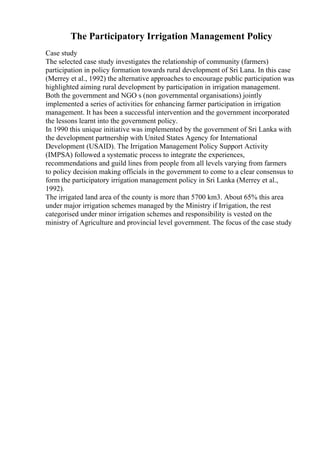 The Participatory Irrigation Management Policy
Case study
The selected case study investigates the relationship of community (farmers)
participation in policy formation towards rural development of Sri Lana. In this case
(Merrey et al., 1992) the alternative approaches to encourage public participation was
highlighted aiming rural development by participation in irrigation management.
Both the government and NGO s (non governmental organisations) jointly
implemented a series of activities for enhancing farmer participation in irrigation
management. It has been a successful intervention and the government incorporated
the lessons learnt into the government policy.
In 1990 this unique initiative was implemented by the government of Sri Lanka with
the development partnership with United States Agency for International
Development (USAID). The Irrigation Management Policy Support Activity
(IMPSA) followed a systematic process to integrate the experiences,
recommendations and guild lines from people from all levels varying from farmers
to policy decision making officials in the government to come to a clear consensus to
form the participatory irrigation management policy in Sri Lanka (Merrey et al.,
1992).
The irrigated land area of the county is more than 5700 km3. About 65% this area
under major irrigation schemes managed by the Ministry if Irrigation, the rest
categorised under minor irrigation schemes and responsibility is vested on the
ministry of Agriculture and provincial level government. The focus of the case study
 