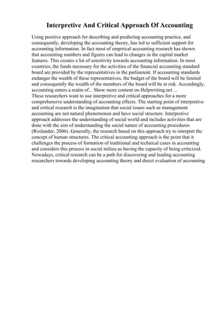 Interpretive And Critical Approach Of Accounting
Using positive approach for describing and predicting accounting practice, and
consequently, developing the accounting theory, has led to sufficient support for
accounting information. In fact most of empirical accounting research has shown
that accounting numbers and figures can lead to changes in the capital market
features. This creates a lot of sensitivity towards accounting information. In most
countries, the funds necessary for the activities of the financial accounting standard
board are provided by the representatives in the parliament. If accounting standards
endanger the wealth of these representatives, the budget of the board will be limited
and consequently the wealth of the members of the board will be at risk. Accordingly,
accounting enters a realm of... Show more content on Helpwriting.net ...
These researchers want to use interpretive and critical approaches for a more
comprehensive understanding of accounting effects. The starting point of interpretive
and critical research is the imagination that social issues such as management
accounting are not natural phenomenon and have social structure. Interpretive
approach addresses the understanding of social world and includes activities that are
done with the aim of understanding the social nature of accounting procedures
(Roslander, 2006). Generally, the research based on this approach try to interpret the
concept of human structures. The critical accounting approach is the point that it
challenges the process of formation of traditional and technical cases in accounting
and considers this process in social milieu as having the capacity of being criticized.
Nowadays, critical research can be a path for discovering and leading accounting
researchers towards developing accounting theory and direct evaluation of accounting
 