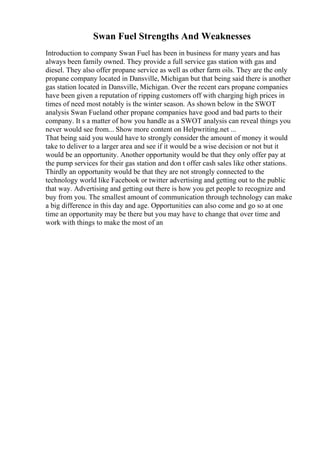 Swan Fuel Strengths And Weaknesses
Introduction to company Swan Fuel has been in business for many years and has
always been family owned. They provide a full service gas station with gas and
diesel. They also offer propane service as well as other farm oils. They are the only
propane company located in Dansville, Michigan but that being said there is another
gas station located in Dansville, Michigan. Over the recent ears propane companies
have been given a reputation of ripping customers off with charging high prices in
times of need most notably is the winter season. As shown below in the SWOT
analysis Swan Fueland other propane companies have good and bad parts to their
company. It s a matter of how you handle as a SWOT analysis can reveal things you
never would see from... Show more content on Helpwriting.net ...
That being said you would have to strongly consider the amount of money it would
take to deliver to a larger area and see if it would be a wise decision or not but it
would be an opportunity. Another opportunity would be that they only offer pay at
the pump services for their gas station and don t offer cash sales like other stations.
Thirdly an opportunity would be that they are not strongly connected to the
technology world like Facebook or twitter advertising and getting out to the public
that way. Advertising and getting out there is how you get people to recognize and
buy from you. The smallest amount of communication through technology can make
a big difference in this day and age. Opportunities can also come and go so at one
time an opportunity may be there but you may have to change that over time and
work with things to make the most of an
 