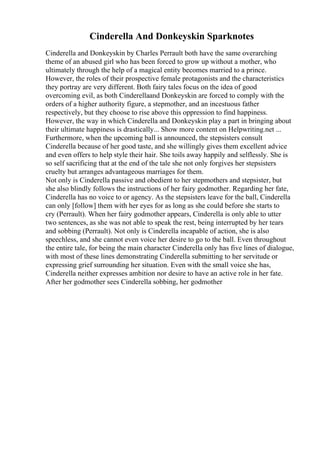 Cinderella And Donkeyskin Sparknotes
Cinderella and Donkeyskin by Charles Perrault both have the same overarching
theme of an abused girl who has been forced to grow up without a mother, who
ultimately through the help of a magical entity becomes married to a prince.
However, the roles of their prospective female protagonists and the characteristics
they portray are very different. Both fairy tales focus on the idea of good
overcoming evil, as both Cinderellaand Donkeyskin are forced to comply with the
orders of a higher authority figure, a stepmother, and an incestuous father
respectively, but they choose to rise above this oppression to find happiness.
However, the way in which Cinderella and Donkeyskin play a part in bringing about
their ultimate happiness is drastically... Show more content on Helpwriting.net ...
Furthermore, when the upcoming ball is announced, the stepsisters consult
Cinderella because of her good taste, and she willingly gives them excellent advice
and even offers to help style their hair. She toils away happily and selflessly. She is
so self sacrificing that at the end of the tale she not only forgives her stepsisters
cruelty but arranges advantageous marriages for them.
Not only is Cinderella passive and obedient to her stepmothers and stepsister, but
she also blindly follows the instructions of her fairy godmother. Regarding her fate,
Cinderella has no voice to or agency. As the stepsisters leave for the ball, Cinderella
can only [follow] them with her eyes for as long as she could before she starts to
cry (Perrault). When her fairy godmother appears, Cinderella is only able to utter
two sentences, as she was not able to speak the rest, being interrupted by her tears
and sobbing (Perrault). Not only is Cinderella incapable of action, she is also
speechless, and she cannot even voice her desire to go to the ball. Even throughout
the entire tale, for being the main character Cinderella only has five lines of dialogue,
with most of these lines demonstrating Cinderella submitting to her servitude or
expressing grief surrounding her situation. Even with the small voice she has,
Cinderella neither expresses ambition nor desire to have an active role in her fate.
After her godmother sees Cinderella sobbing, her godmother
 