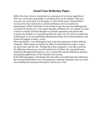 Social Class Reflection Paper
Before this class I always viewed sport as a sanctuary for everyone regardless of
their race, social class, and gender as something they can do together. That once
everyone was on the field or at the game, we were all the same. I believed that it
was an activity that did not have a political influence and it was purely for
entertainment. While I still believe some of that is true, this class has challenged my
view point by forcing me to view sports through a different lens. As students, we tend
to look at everyday activities through our personal experiences and assume that
everyone else around us is experiencing them the same way. We tend to overlook the
truth because we are uncomfortable admitting that things such as discrimination, and
sexism still happen in today s world.
More specifically, I was challenged to look at my life experiences in three different
categories. These categories include the effect of neoliberalism on today s society,
my social class, and my race. Through these three categories, I was able to pull out
the differences between my own life and the lives of others. By viewing the same
experience through another person s eyes, I noticed the extreme differences that they
are going through because of the influence from society.
In the following paper, I will mention how the effect of neoliberalism has influenced
the way myself and others view and experience a sporting experience, how my social
class standing has structured what sports I had access to and
 