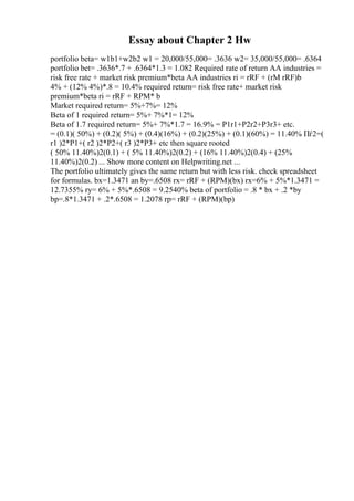 Essay about Chapter 2 Hw
portfolio beta= w1b1+w2b2 w1 = 20,000/55,000= .3636 w2= 35,000/55,000= .6364
portfolio bet= .3636*.7 + .6364*1.3 = 1.082 Required rate of return AA industries =
risk free rate + market risk premium*beta AA industries ri = rRF + (rM rRF)b
4% + (12% 4%)*.8 = 10.4% required return= risk free rate+ market risk
premium*beta ri = rRF + RPM* b
Market required return= 5%+7%= 12%
Beta of 1 required return= 5%+ 7%*1= 12%
Beta of 1.7 required return= 5%+ 7%*1.7 = 16.9% = P1r1+P2r2+P3r3+ etc.
= (0.1)( 50%) + (0.2)( 5%) + (0.4)(16%) + (0.2)(25%) + (0.1)(60%) = 11.40% Пѓ2=(
r1 )2*P1+( r2 )2*P2+( r3 )2*P3+ etc then square rooted
( 50% 11.40%)2(0.1) + ( 5% 11.40%)2(0.2) + (16% 11.40%)2(0.4) + (25%
11.40%)2(0.2) ... Show more content on Helpwriting.net ...
The portfolio ultimately gives the same return but with less risk. check spreadsheet
for formulas. bx=1.3471 an by=.6508 rx= rRF + (RPM)(bx) rx=6% + 5%*1.3471 =
12.7355% ry= 6% + 5%*.6508 = 9.2540% beta of portfolio = .8 * bx + .2 *by
bp=.8*1.3471 + .2*.6508 = 1.2078 rp= rRF + (RPM)(bp)
 