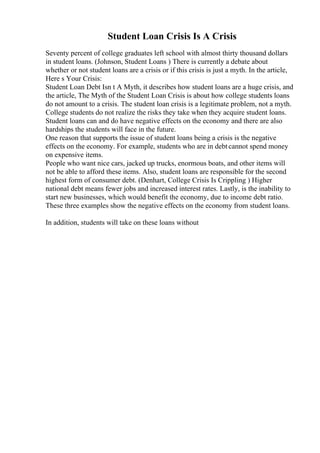Student Loan Crisis Is A Crisis
Seventy percent of college graduates left school with almost thirty thousand dollars
in student loans. (Johnson, Student Loans ) There is currently a debate about
whether or not student loans are a crisis or if this crisis is just a myth. In the article,
Here s Your Crisis:
Student Loan Debt Isn t A Myth, it describes how student loans are a huge crisis, and
the article, The Myth of the Student Loan Crisis is about how college students loans
do not amount to a crisis. The student loan crisis is a legitimate problem, not a myth.
College students do not realize the risks they take when they acquire student loans.
Student loans can and do have negative effects on the economy and there are also
hardships the students will face in the future.
One reason that supports the issue of student loans being a crisis is the negative
effects on the economy. For example, students who are in debtcannot spend money
on expensive items.
People who want nice cars, jacked up trucks, enormous boats, and other items will
not be able to afford these items. Also, student loans are responsible for the second
highest form of consumer debt. (Denhart, College Crisis Is Crippling ) Higher
national debt means fewer jobs and increased interest rates. Lastly, is the inability to
start new businesses, which would benefit the economy, due to income debt ratio.
These three examples show the negative effects on the economy from student loans.
In addition, students will take on these loans without
 