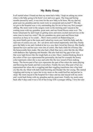 My Baby Essay
It all started when I found out that my mom had a baby. I kept on asking my mom
when is the baby going to be born? over and over again. The long and boring
months passed by until, it was time for the new baby to be born. Me my dad my
great aunt my grandma and my mom were so energized and excited!!!! The day
we got to the hospital was a very outstanding day for me to have my first younger
sibling. My mom went in the surgery room in the morning and I stayed in the
waiting room with my grandma, great aunt, and our friend Hoora came over. The
hours ticked past by and I kept on getting more and more excited and nervous at the
same time to meet my sister!! Me my grandma my great aunt and Hoora kept
ourselves as busy as we could.... Show more content on Helpwriting.net ...
my mom finally got to the room and I asked my mom can I hold the baby and she
said sure of course you can . So i sat down and waited impatiently until they finally
gave the baby to me and i looked at her in a way that i loved her forever. She finally
opened her eyes and her eyes were lots of colors. She had a little bit of honey like
the honeycombs bees make. She also had a Dark blue navy color like the sky filled
with darkness like lightning and thunder. She also had nice big gap in her eyes
that were light brown like the rough bark on a tree. Once i started thinking about it
the colors of her eyes represented the personality she had for example the honey
color represents when she is nice and calm like the nice sound of bees making
honey. The brown part of her eyes represents the part of her when she starts playing
and throwing her hands and feet everywhere. Finally the navy blue part of her eye
represented her when she is wiggling and that wiggling transforms into a big loud
cry like the sky filled with dark loud booming and thunder like her crying. She started
wiggling and crying so i gave her to my mom so she could feed her and put her to
sleep. My mom stayed in the hospital for 4 days and my dad stayed with my mom
and i went back home with my grandma and my great aunt. Finally my mom came
back after 4 days and it was a lot of fun living with a younger sibling. I love her alot
 