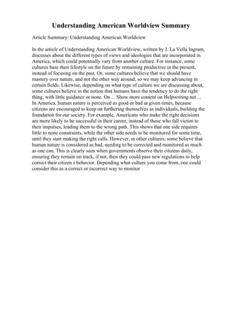 Understanding American Worldview Summary
Article Summary: Understanding American Worldview
In the article of Understanding American Worldview, written by J. La Vella Ingram,
discusses about the different types of views and ideologies that are incorporated in
America, which could potentially vary from another culture. For instance, some
cultures base their lifestyle on the future by remaining productive in the present,
instead of focusing on the past. Or, some cultures believe that we should have
mastery over nature, and not the other way around, so we may keep advancing in
certain fields. Likewise, depending on what type of culture we are discussing about,
some cultures believe in the notion that humans have the tendency to do the right
thing, with little guidance or none. On ... Show more content on Helpwriting.net ...
In America, human nature is perceived as good or bad at given times, because
citizens are encouraged to keep on furthering themselves as individuals, building the
foundation for our society. For example, Americans who make the right decisions
are more likely to be successful in their career, instead of those who fall victim to
their impulses, leading them to the wrong path. This shows that one side requires
little to none constraints, while the other side needs to be monitored for some time,
until they start making the right calls. However, in other cultures, some believe that
human nature is considered as bad, needing to be corrected and monitored as much
as one can. This is clearly seen when governments observe their citizens daily,
ensuring they remain on track, if not, then they could pass new regulations to help
correct their citizen s behavior. Depending what culture you come from, one could
consider this as a correct or incorrect way to monitor
 