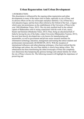 Urban Regeneration And Urban Development
1.INTRODUCTION:
This dissertation is influenced by the ongoing urban regeneration and urban
developments in many of the major cities in India, especially in city of Pune, and
its adverse effects on the city townscapes and place identities. City of Pune has a
rich education legacy and has been often referred as the Oxford of the East , a legacy
which came into prominence on the establishment of the University of Pune in the
year 1949 (Hindustan Times, 2012). The city truly justified itself as the cultural
capital of Maharashtra with its strong connections with the work of arts, music,
theater and literature (Hindustan Times, 2012). Pune, being an educational hub of
India by having the one of the India s oldest University (Maharashtra Tourism, 2013),
has now been heavily developed into a city known for manufacturing and
automobiles, as well as government and private sector research institutes for
information technology education, management and training that attract students and
professionals internationally (SCHEMCON, 2015). With the inception of
international influences and urban planning techniques, it has been realized that the
old heritage and culture, the core Pune identity is slowly been taking a blow. The
urbanization has been transforming the urban townscapes of Pune into completely
new dimensions thus hampering the glorious heritage and cultural identity for which
the city of Pune is known for. The following research will highlight the importance of
preserving and
 