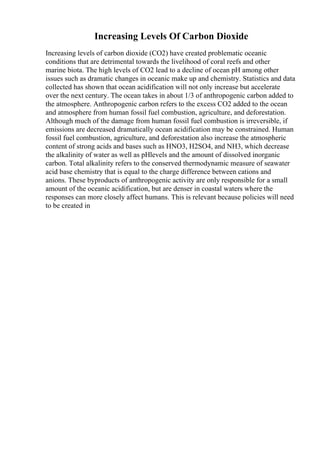 Increasing Levels Of Carbon Dioxide
Increasing levels of carbon dioxide (CO2) have created problematic oceanic
conditions that are detrimental towards the livelihood of coral reefs and other
marine biota. The high levels of CO2 lead to a decline of ocean pH among other
issues such as dramatic changes in oceanic make up and chemistry. Statistics and data
collected has shown that ocean acidification will not only increase but accelerate
over the next century. The ocean takes in about 1/3 of anthropogenic carbon added to
the atmosphere. Anthropogenic carbon refers to the excess CO2 added to the ocean
and atmosphere from human fossil fuel combustion, agriculture, and deforestation.
Although much of the damage from human fossil fuel combustion is irreversible, if
emissions are decreased dramatically ocean acidification may be constrained. Human
fossil fuel combustion, agriculture, and deforestation also increase the atmospheric
content of strong acids and bases such as HNO3, H2SO4, and NH3, which decrease
the alkalinity of water as well as pHlevels and the amount of dissolved inorganic
carbon. Total alkalinity refers to the conserved thermodynamic measure of seawater
acid base chemistry that is equal to the charge difference between cations and
anions. These byproducts of anthropogenic activity are only responsible for a small
amount of the oceanic acidification, but are denser in coastal waters where the
responses can more closely affect humans. This is relevant because policies will need
to be created in
 