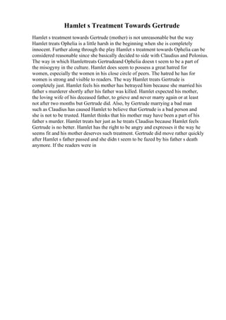 Hamlet s Treatment Towards Gertrude
Hamlet s treatment towards Gertrude (mother) is not unreasonable but the way
Hamlet treats Ophelia is a little harsh in the beginning when she is completely
innocent. Further along through the play Hamlet s treatment towards Ophelia can be
considered reasonable since she basically decided to side with Claudius and Polonius.
The way in which Hamlettreats Gertrudeand Ophelia doesn t seem to be a part of
the misogyny in the culture. Hamlet does seem to possess a great hatred for
women, especially the women in his close circle of peers. The hatred he has for
women is strong and visible to readers. The way Hamlet treats Gertrude is
completely just. Hamlet feels his mother has betrayed him because she married his
father s murderer shortly after his father was killed. Hamlet expected his mother,
the loving wife of his deceased father, to grieve and never marry again or at least
not after two months but Gertrude did. Also, by Gertrude marrying a bad man
such as Claudius has caused Hamlet to believe that Gertrude is a bad person and
she is not to be trusted. Hamlet thinks that his mother may have been a part of his
father s murder. Hamlet treats her just as he treats Claudius because Hamlet feels
Gertrude is no better. Hamlet has the right to be angry and expresses it the way he
seems fit and his mother deserves such treatment. Gertrude did move rather quickly
after Hamlet s father passed and she didn t seem to be fazed by his father s death
anymore. If the readers were in
 