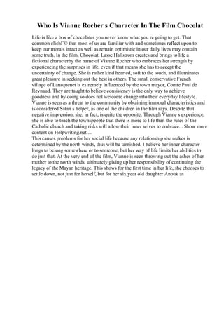 Who Is Vianne Rocher s Character In The Film Chocolat
Life is like a box of chocolates you never know what you re going to get. That
common clichГ© that most of us are familiar with and sometimes reflect upon to
keep our morals intact as well as remain optimistic in our daily lives may contain
some truth. In the film, Chocolat, Lasse Hallstrom creates and brings to life a
fictional characterby the name of Vianne Rocher who embraces her strength by
experiencing the surprises in life, even if that means she has to accept the
uncertainty of change. She is rather kind hearted, soft to the touch, and illuminates
great pleasure in seeking out the best in others. The small conservative French
village of Lansquenet is extremely influenced by the town mayor, Comte Paul de
Reynaud. They are taught to believe consistency is the only way to achieve
goodness and by doing so does not welcome change into their everyday lifestyle.
Vianne is seen as a threat to the community by obtaining immoral characteristics and
is considered Satan s helper, as one of the children in the film says. Despite that
negative impression, she, in fact, is quite the opposite. Through Vianne s experience,
she is able to teach the townspeople that there is more to life than the rules of the
Catholic church and taking risks will allow their inner selves to embrace... Show more
content on Helpwriting.net ...
This causes problems for her social life because any relationship she makes is
determined by the north winds, thus will be tarnished. I believe her inner character
longs to belong somewhere or to someone, but her way of life limits her abilities to
do just that. At the very end of the film, Vianne is seen throwing out the ashes of her
mother to the north winds, ultimately giving up her responsibility of continuing the
legacy of the Mayan heritage. This shows for the first time in her life, she chooses to
settle down, not just for herself, but for her six year old daughter Anouk as
 