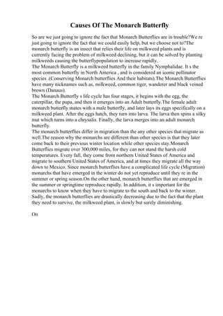 Causes Of The Monarch Butterfly
So are we just going to ignore the fact that Monarch Butterflies are in trouble?We re
just going to ignore the fact that we could easily help, but we choose not to?The
monarch butterfly is an insect that relies their life on milkweed plants and is
currently facing the problem of milkweed declining, but it can be solved by planting
milkweeds causing the butterflypopulation to increase rapidly.
The Monarch Butterfly is a milkweed butterfly in the family Nymphalidae. It s the
most common butterfly in North America , and is considered an iconic pollinator
species .(Conserving Monarch butterflies And their habitats).The Monarch Butterflies
have many nicknames such as, milkweed, common tiger, wanderer and black veined
brown (Danaus).
The Monarch Butterfly s life cycle has four stages, it begins with the egg, the
caterpillar, the pupa, and then it emerges into an Adult butterfly.The female adult
monarch butterfly mates with a male butterfly, and later lays its eggs specifically on a
milkweed plant. After the eggs hatch, they turn into larva. The larva then spins a silky
mat which turns into a chrysalis. Finally, the larva merges into an adult monarch
butterfly.
The monarch butterflies differ in migration than the any other species that migrate as
well.The reason why the monarchs are different than other species is that they later
come back to their previous winter location while other species stay.Monarch
Butterflies migrate over 300,000 miles, for they can not stand the harsh cold
temperatures. Every fall, they come from northern United States of America and
migrate to southern United States of America, and at times they migrate all the way
down to Mexico. Since monarch butterflies have a complicated life cycle (Migration)
monarchs that have emerged in the winter do not yet reproduce until they re in the
summer or spring season.On the other hand, monarch butterflies that are emerged in
the summer or springtime reproduce rapidly. In addition, it s important for the
monarchs to know when they have to migrate to the south and back to the winter.
Sadly, the monarch butterflies are drastically decreasing due to the fact that the plant
they need to survive, the milkweed plant, is slowly but surely diminishing.
On
 