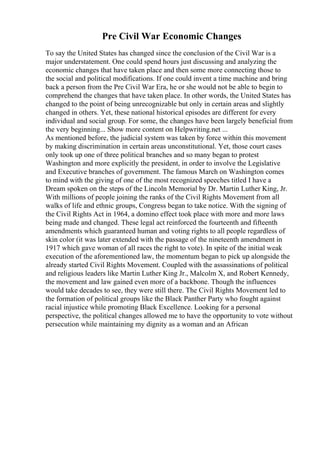 Pre Civil War Economic Changes
To say the United States has changed since the conclusion of the Civil War is a
major understatement. One could spend hours just discussing and analyzing the
economic changes that have taken place and then some more connecting those to
the social and political modifications. If one could invent a time machine and bring
back a person from the Pre Civil War Era, he or she would not be able to begin to
comprehend the changes that have taken place. In other words, the United States has
changed to the point of being unrecognizable but only in certain areas and slightly
changed in others. Yet, these national historical episodes are different for every
individual and social group. For some, the changes have been largely beneficial from
the very beginning... Show more content on Helpwriting.net ...
As mentioned before, the judicial system was taken by force within this movement
by making discrimination in certain areas unconstitutional. Yet, those court cases
only took up one of three political branches and so many began to protest
Washington and more explicitly the president, in order to involve the Legislative
and Executive branches of government. The famous March on Washington comes
to mind with the giving of one of the most recognized speeches titled I have a
Dream spoken on the steps of the Lincoln Memorial by Dr. Martin Luther King, Jr.
With millions of people joining the ranks of the Civil Rights Movement from all
walks of life and ethnic groups, Congress began to take notice. With the signing of
the Civil Rights Act in 1964, a domino effect took place with more and more laws
being made and changed. These legal act reinforced the fourteenth and fifteenth
amendments which guaranteed human and voting rights to all people regardless of
skin color (it was later extended with the passage of the nineteenth amendment in
1917 which gave woman of all races the right to vote). In spite of the initial weak
execution of the aforementioned law, the momentum began to pick up alongside the
already started Civil Rights Movement. Coupled with the assassinations of political
and religious leaders like Martin Luther King Jr., Malcolm X, and Robert Kennedy,
the movement and law gained even more of a backbone. Though the influences
would take decades to see, they were still there. The Civil Rights Movement led to
the formation of political groups like the Black Panther Party who fought against
racial injustice while promoting Black Excellence. Looking for a personal
perspective, the political changes allowed me to have the opportunity to vote without
persecution while maintaining my dignity as a woman and an African
 