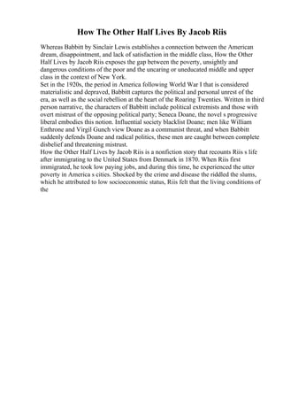 How The Other Half Lives By Jacob Riis
Whereas Babbitt by Sinclair Lewis establishes a connection between the American
dream, disappointment, and lack of satisfaction in the middle class, How the Other
Half Lives by Jacob Riis exposes the gap between the poverty, unsightly and
dangerous conditions of the poor and the uncaring or uneducated middle and upper
class in the context of New York.
Set in the 1920s, the period in America following World War I that is considered
materialistic and depraved, Babbitt captures the political and personal unrest of the
era, as well as the social rebellion at the heart of the Roaring Twenties. Written in third
person narrative, the characters of Babbitt include political extremists and those with
overt mistrust of the opposing political party; Seneca Doane, the novel s progressive
liberal embodies this notion. Influential society blacklist Doane; men like William
Enthrone and Virgil Gunch view Doane as a communist threat, and when Babbitt
suddenly defends Doane and radical politics, these men are caught between complete
disbelief and threatening mistrust.
How the Other Half Lives by Jacob Riis is a nonfiction story that recounts Riis s life
after immigrating to the United States from Denmark in 1870. When Riis first
immigrated, he took low paying jobs, and during this time, he experienced the utter
poverty in America s cities. Shocked by the crime and disease the riddled the slums,
which he attributed to low socioeconomic status, Riis felt that the living conditions of
the
 