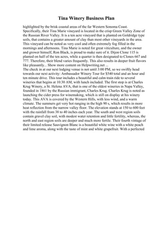 Tina Winery Business Plan
highlighted by the brisk coastal areas of the far Western Sonoma Coast.
Specifically, their Tina Marie vineyard is located in the crisp Green Valley Zone of
the Russian River Valley. It is a ten acre vineyard that is planted on Goldridge type
soils, that contains a greater amount of clay than most other vineyards in the area.
This vineyard can be noted as very cool and often extremely fog filled in the
mornings and afternoons. Tina Marie is noted for great viticulture, and the owner
and grower himself, Ron Black, is proud to make sure of it. Dijon Clone 115 is
planted on half of the ten acres, while a quarter is then designated to Clones 667 and
777. Therefore, their blend varies frequently. This also results in deeper fruit flavors
like pleasantly... Show more content on Helpwriting.net ...
The check in at our next lodging venue is not until 3:00 PM, so we swiftly head
towards our next activity: Ambassador Winery Tour for $540 total and an hour and
ten minute drive. This tour includes a beautiful and calm train ride to several
wineries that begins at 10:30 AM, with lunch included. The first stop is at Charles
Krug Winery, a St. Helena AVA, that is one of the oldest wineries in Napa Valley,
founded in 1861 by the Russian immigrant, Charles Krug. Charles Krug is noted as
launching the cider press for winemaking, which is still on display at his winery
today. This AVA is covered by the Western Hills, with less wind, and a warm
climate. The summers get very hot ranging in the high 90 s, which results in more
heat reflection from the narrow valley floor. The elevation stands at 150 to 600 feet
with the rainfall from 38 to 40 inches each year. The south and west region soils
contain gravel clay soil, with modest water retention and little fertility, whereas, the
north and east region soils are deeper and much more fertile. Their fourth vintage of
their limited release Sauvignon Blanc is a beautiful white wine with a white peach
and lime aroma, along with the taste of mint and white grapefruit. With a perfected
 
