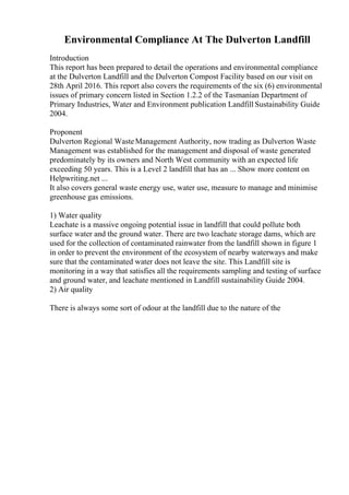 Environmental Compliance At The Dulverton Landfill
Introduction
This report has been prepared to detail the operations and environmental compliance
at the Dulverton Landfill and the Dulverton Compost Facility based on our visit on
28th April 2016. This report also covers the requirements of the six (6) environmental
issues of primary concern listed in Section 1.2.2 of the Tasmanian Department of
Primary Industries, Water and Environment publication Landfill Sustainability Guide
2004.
Proponent
Dulverton Regional WasteManagement Authority, now trading as Dulverton Waste
Management was established for the management and disposal of waste generated
predominately by its owners and North West community with an expected life
exceeding 50 years. This is a Level 2 landfill that has an ... Show more content on
Helpwriting.net ...
It also covers general waste energy use, water use, measure to manage and minimise
greenhouse gas emissions.
1) Water quality
Leachate is a massive ongoing potential issue in landfill that could pollute both
surface water and the ground water. There are two leachate storage dams, which are
used for the collection of contaminated rainwater from the landfill shown in figure 1
in order to prevent the environment of the ecosystem of nearby waterways and make
sure that the contaminated water does not leave the site. This Landfill site is
monitoring in a way that satisfies all the requirements sampling and testing of surface
and ground water, and leachate mentioned in Landfill sustainability Guide 2004.
2) Air quality
There is always some sort of odour at the landfill due to the nature of the
 