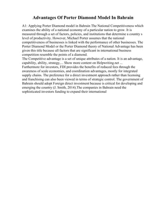 Advantages Of Porter Diamond Model In Bahrain
A1: Applying Porter Diamond model in Bahrain The National Competitiveness which
examines the ability of a national economy of a particular nation to grow. It is
measured through a set of factors, policies, and institutions that determine a country s
level of productivity. However, Michael Porter assumes that the national
competitiveness of businesses is linked with the performance of other businesses. The
Porter Diamond Model or the Porter Diamond theory of National Advantage has been
given this title because all factors that are significant in international business
competition resemble the points of a diamond.
The Competitive advantage is a set of unique attributes of a nation. It is an advantage,
capability, ability, strategy,... Show more content on Helpwriting.net ...
Furthermore for investors, FDI provides the benefits of reduced fees through the
awareness of scale economies, and coordination advantages, mostly for integrated
supply chains. The preference for a direct investment approach rather than licensing
and franchising can also been viewed in terms of strategic control. The government of
Bahrain should adopt Foreign direct investment because is critical for developing and
emerging the country (J. Smith, 2014).The companies in Bahrain need the
sophisticated investors funding to expand their international
 