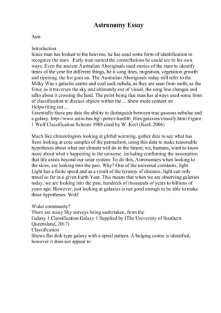 Astronomy Essay
Aim
Introduction
Since man has looked to the heavens, he has used some form of identification to
recognize the stars . Early man named the constellations he could see in his own
ways. Even the ancient Australian Aboriginals used stories of the stars to identify
times of the year for different things, be it song lines, migration, vegetation growth
and ripening, the list goes on. The Australian Aboriginals today still refer to the
Milky Way s galactic centre and coal sack nebula, as they are seen from earth, as the
Emu; as it traverses the sky and ultimately out of visual, the song line changes and
talks about it crossing the land. The point being that man has always used some form
of classification to discuss objects within the ... Show more content on
Helpwriting.net ...
Essentially these pre date the ability to distinguish between true gaseous nebulae and
a galaxy. http://www.astro.bas.bg/~petrov/keel06_files/galaxies/classify.html Figure
1 Wolf Classification Scheme 1908 cited by W. Keel (Keel, 2006)
Much like climatologists looking at global warming, gather data to see what has
from looking at core samples of the permafrost, using this data to make reasonable
hypotheses about what our climate will do in the future; we, humans, want to know
more about what s happening in the universe, including confirming the assumption
that life exists beyond our solar system. To do this, Astronomers when looking to
the skies, are looking into the past. Why? One of the universal constants, light.
Light has a finite speed and as a result of the tyranny of distance, light can only
travel so far in a given Earth Year. This means that when we are observing galaxies
today, we are looking into the past, hundreds of thousands of years to billions of
years ago. However, just looking at galaxies is not good enough to be able to make
these hypotheses. Wolf
Wider community?
There are many Sky surveys being undertaken, from the
Galaxy 1 Classification Galaxy 1 Supplied by (The University of Southern
Queensland, 2017)
Classification
Shows flat disk type galaxy with a spiral pattern. A bulging centre is identified,
however it does not appear to
 