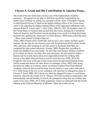 Ulysses S. Grant and His Contribution to America Essay...
The result of the last week must convince you of the hopelessness of further
resistance... [I] regard it as my duty to shift from myself the responsibility for
further [loss] of blood, by asking you surrender [of] the Army of Northern Virginia.
is what General Ulysses S. Grant as the highest ranking officer of the Union Army,
wrote to the opposing the highest ranking officer of the opposing Confederate army,
General Robert E. Leeon April 7, 1865. (Alter, 2002) In 1861, the Southern states of
the United States of America had seceded from the Union, forming the Confederate
States of America, and President Lincoln deciding it was worth it to bring them back,
declared war, sparking the American Civil War. (Gaines, 2009) Grant joined the army
... Show more content on Helpwriting.net ...
(Alter, 2002) Friends of his would later state he was a slow reader, but had a good
memory. By the time he was fourteen years old, he had learned all his school would
offer, and soon, after studying at a private school in Kentucky then Ohio, he
completed his high school education. (Gaines, 2009) Despite this, according to
Grant, his childhood was uneventful . He did what most frontier children would do:
go to school, do chores, ice skate, fish, and ride horses. He also hated his father s
tannery and its stench, but he showed an unparalleled talent for working with
horses, so his father allowed Grant to earn his keep that way. (PBS, 2013) He
bought his first horse at the age of nine using money he had earned hauling wood,
and he would train horses for other farms as a teenager. (Alter, 2002) After being
forced by his father at seventeen, Grant was forced to attend West Point Military
Academy, where he discovered his name was not listed as a new cadet, with only a
U.S. Grant being on the list, so not wanting to risk rejection, he changed his name to
Ulysses S. Grant. (PBS, 2013) Some say rather he changed his name to avoid being
teased by others by the initials H.U.G. (Simon, 2013) He excelled in mathematics and
horsemanship, but did horribly in French. He graduated twenty first out of thirty nine
cadets in his class. (PBS, 2013) After graduation, Grant was stationed with the Fourth
Infantry at the Jefferson Barracks in Missouri. There, he would visit an
 