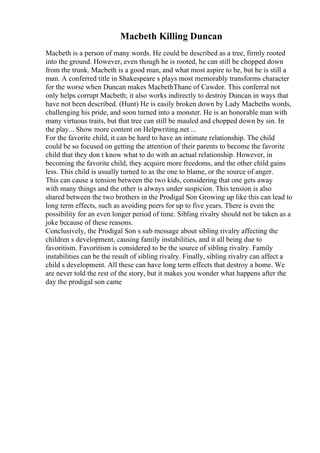 Macbeth Killing Duncan
Macbeth is a person of many words. He could be described as a tree, firmly rooted
into the ground. However, even though he is rooted, he can still be chopped down
from the trunk. Macbeth is a good man, and what most aspire to be, but he is still a
man. A conferred title in Shakespeare s plays most memorably transforms character
for the worse when Duncan makes MacbethThane of Cawdor. This conferral not
only helps corrupt Macbeth; it also works indirectly to destroy Duncan in ways that
have not been described. (Hunt) He is easily broken down by Lady Macbeths words,
challenging his pride, and soon turned into a monster. He is an honorable man with
many virtuous traits, but that tree can still be mauled and chopped down by sin. In
the play... Show more content on Helpwriting.net ...
For the favorite child, it can be hard to have an intimate relationship. The child
could be so focused on getting the attention of their parents to become the favorite
child that they don t know what to do with an actual relationship. However, in
becoming the favorite child, they acquire more freedoms, and the other child gains
less. This child is usually turned to as the one to blame, or the source of anger.
This can cause a tension between the two kids, considering that one gets away
with many things and the other is always under suspicion. This tension is also
shared between the two brothers in the Prodigal Son Growing up like this can lead to
long term effects, such as avoiding peers for up to five years. There is even the
possibility for an even longer period of time. Sibling rivalry should not be taken as a
joke because of these reasons.
Conclusively, the Prodigal Son s sub message about sibling rivalry affecting the
children s development, causing family instabilities, and it all being due to
favoritism. Favoritism is considered to be the source of sibling rivalry. Family
instabilities can be the result of sibling rivalry. Finally, sibling rivalry can affect a
child s development. All these can have long term effects that destroy a home. We
are never told the rest of the story, but it makes you wonder what happens after the
day the prodigal son came
 