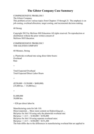 The Gilster Company Case Summary
COMPREHENSIVE PROBLEM 5
The Gilster Company
This problem covers various topics from Chapters 15 through 21. The emphasis is on
job costing, overhead allocation, target costing, and incremental decision making.
60 Strong
Copyright 2015 by McGraw Hill Education All rights reserved. No reproduction or
distribution without the prior written consent of
McGraw Hill Education.
COMPREHENSIVE PROBLEM 5
THE GILSTER COMPANY
60 Minutes, Strong
a. Plantwide overhead rate using direct labor hours:
Overhead
Rate
=
Total Expected Overhead
Total Expected Direct Labor Hours
=
($250,000 + $150,000 + $600,000)
(35,000 hrs. + 15,000 hrs.)
=
$1,000,000
50,000 hrs.
= $20 per direct labor hr.
Manufacturing costs for Job 110:
Direct materials ... Show more content on Helpwriting.net ...
Bid price for Job 110 using only the plantwide overhead rate:
Bid price = 1.4 Г— $140,000 = $196,000
Bid price for Job 110 using separate overhead rates:
Bid price = 1.4 Г— $108,000 = $151,200
The bids differ due to the differences in manufacturing overhead that are applied to
 