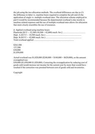 the job using the two allocation methods. The overhead differences are due to (1)
the difference in labor vs. machine hours required to complete the job and (2) the
application of single vs. multiple overhead rates. The allocation scheme employed in
part b would be recommended because the departmental overhead is due mostly to
machine related expenses and the use of multiple overhead rates allows for allocation
that more closely resembles the use of resources.
d. Applied overhead using machine hours:
Plantwide [$5 Г— 52,500 (10,500 + 42,000) mach. hrs.] ..........................................
Dept. A ($15 Г— 10,500 mach. hrs.) ..................................................................
Dept. B ($15 Г— 42,000 mach. hrs.) ..................................................................
Total overhead applied ..........................................................................
$262,500
157,500
630,000
$1,050,000
Actual overhead was $1,020,000 ($240,000 + $160,000 + $620,000), so the amount
overapplied was
$30,000 ($1,050,000 $1,020,000). Correcting the overapplication by reducing cost of
goods sold would increase net income for the current year by more than would have
resulted if the correction was prorated between cost of goods sold and inventories.
Copyright
 