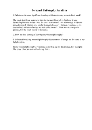 Personal Philosophy Fatalism
1. What was the most significant learning within the themes presented this week?
The most significant learning within the themes this week is fatalism. It was
interesting because before I read the text I used to think that most things in life are
pre determined. fatalism was similar to my philosophy. I believe everything is pre
determined, and mental things are able to be control. I think we can change the
process, but the result would be the same.
2. How has this learning affected your personal philosophy?
It did not affected my personal philosophy because most of things are the same as my
belief system.
In my personal philosophy, everything in my life are pre determined. For example,
The place I live, the date of birth, my father,
 