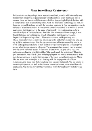 Mass Surveillance Controversy
Before the technological age, there were thousands of years in which the only way
to record an image was to painstakingly spend countless hours painting it onto a
canvas. Now, we have the ability to record video, in amazingly high definition, with
a camera lense that is remarkably small. With the boom that technology has had, we
have not been able to keep up with the laws that surround it. One such controversy, is
the use of mass surveillance. We have been unable to decide if it is ethical to breach
everyone s right to privacyin the name of supposedly preventing crime. After a
careful analysis of the benefits and liabilities that mass surveillance brings, it was
found that mass surveillance is a breach of people s right to privacy, and is
impractical in preventing crime.... Show more content on Helpwriting.net ...
Those boxes allow you to see what others are up to, and others to see what you are
up to. Brin seems to forget that the government needs his accountability matrix as
well, and is particularly fond of box number two (tools that prevent [citizens] from
seeing what [the government is] up to). Their access to box number two is needed,
lest we allow criminals access to sensitive information. He goes on to say, Two
millennia ago Juvenal posed the riddle, Who shall watch the watchman? There is
just one answer. We all will (Brin 475) implying that we would be the ones to make
sure the government is just with it s usage of the mass surveillance systems. Much
like we made sure it was just in it s dealing with the segregation of African
Americans, and made sure that everything was separate but equal . We are unable to
trust the government, as well as its citizens, to make sure that mass surveillance is
used justly. We should prevent the pyromaniac form starting fires by not allowing
them
 