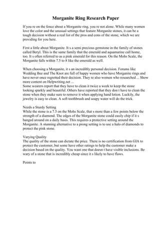 Morganite Ring Research Paper
If you re on the fence about a Morganite ring, you re not alone. While many women
love the color and the unusual settings that feature Morganite stones, it can be a
tough decision without a real list of the pros and cons of the stone, which we are
providing for you here.
First a little about Morganite. It s a semi precious gemstone in the family of stones
called Beryl. This is the same family that the emerald and aquamarine call home,
too. It s often referred to as a pink emerald for this reason. On the Mohs Scale, the
Morganite falls within 7.5 to 8 like the emerald as well.
When choosing a Morganite, it s an incredibly personal decision. Forums like
Wedding Bee and The Knot are full of happy women who have Morganite rings and
have never once regretted their decision. They re also women who researched ... Show
more content on Helpwriting.net ...
Some wearers report that they have to clean it twice a week to keep the stone
looking sparkly and beautiful. Others have reported that they don t have to clean the
stone when they make sure to remove it when applying hand lotion. Luckily, the
jewelry is easy to clean. A soft toothbrush and soapy water will do the trick.
Needs a Sturdy Setting
While the stone is a 7.5 on the Mohs Scale, that s more than a few points below the
strength of a diamond. The edges of the Morganite stone could easily chip if it s
banged around on a daily basis. This requires a protective setting around the
Morganite. A stunning alternative to a prong setting is to use a halo of diamonds to
protect the pink stone.
Varying Quality
The quality of the stone can dictate the price. There is no certification from GIA to
protect the customer, but some have other ratings to help the customer make a
decision based on the quality. You want one that doesn t have visible inclusions. Be
wary of a stone that is incredibly cheap since it s likely to have flaws.
Points to
 